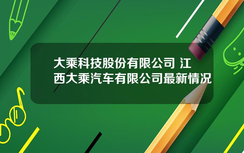 大乘科技股份有限公司 江西大乘汽车有限公司最新情况